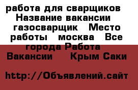 работа для сварщиков › Название вакансии ­ газосварщик › Место работы ­ москва - Все города Работа » Вакансии   . Крым,Саки